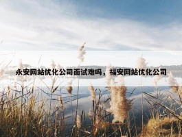 永安网站优化公司面试难吗，福安网站优化公司