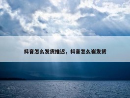 抖音怎么发货推迟，抖音怎么崔发货