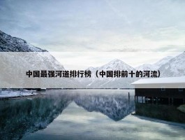 中国最强河道排行榜（中国排前十的河流）