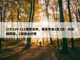 辽宁109-111惜败吉林，赛后传来1喜2忧！内线曝弊端，2新援太好使