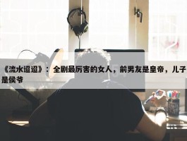 《流水迢迢》：全剧最厉害的女人，前男友是皇帝，儿子是侯爷