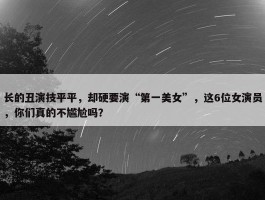 长的丑演技平平，却硬要演“第一美女”，这6位女演员，你们真的不尴尬吗？