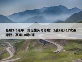 曼联3-3绝平，却诞生头号毒瘤：2战2红+17次丢球权，赛季10场0球