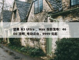 坚果 N3 Ultra _ Max 投影发布：4600 流明_电动云台，9999 元起