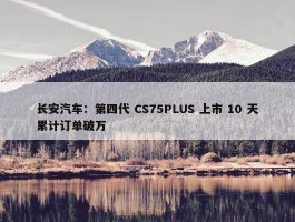 长安汽车：第四代 CS75PLUS 上市 10 天累计订单破万