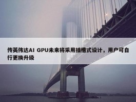 传英伟达AI GPU未来将采用插槽式设计，用户可自行更换升级