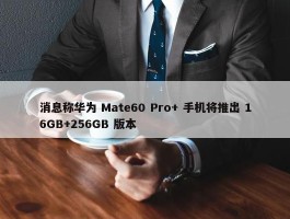 消息称华为 Mate60 Pro+ 手机将推出 16GB+256GB 版本