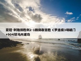 亚冠-利雅得胜利2-1赖扬取首胜 C罗连续3场破门+904球马内建功