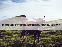 球迷热议特罗萨德用逆足脚罚角球：卡索拉，是你吗？