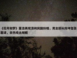 《花开如梦》董洁再现清纯民国扮相，男主却从陈坤变张嘉译，亲热戏太辣眼