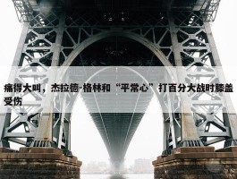 痛得大叫，杰拉德-格林和“平常心”打百分大战时膝盖受伤