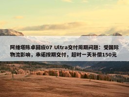 阿维塔陈卓回应07 Ultra交付周期问题：受国际物流影响，承诺按期交付，超时一天补偿150元