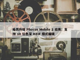 哈苏升级 Phocus Mobile 2 应用：支持 10 位色深 HEIF 格式编辑