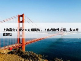 上海嘉定汇龙2-0无锡吴钩，卜鑫戏剧性进球，多米尼克建功