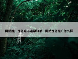 网站推广优化难不难学知乎，网站优化推广怎么样