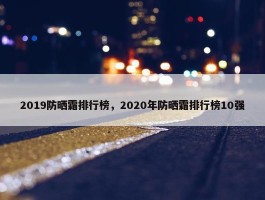 2019防晒霜排行榜，2020年防晒霜排行榜10强