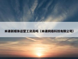 米课新媒体运营工资高吗（米课网络科技有限公司）