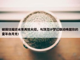 破圈狂魔逆水寒再放大招，与顶流IP梦幻联动唤醒你的童年白月光！