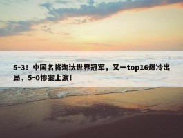 5-3！中国名将淘汰世界冠军，又一top16爆冷出局，5-0惨案上演！