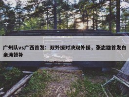 广州队vs广西首发：双外援对决双外援，张志雄首发白余涛替补