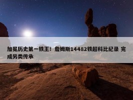 加冕历史第一铁王！詹姆斯14482铁超科比纪录 完成另类传承