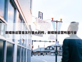 新媒体运营是五行属火的吗，新媒体运营所属行业