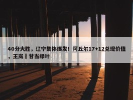 40分大胜，辽宁集体爆发！阿丘尔17+12兑现价值，王岚嵚甘当绿叶