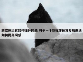 新媒体运营如何提升网感 对于一个新媒体运营专员来说如何提高网感