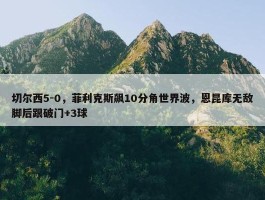 切尔西5-0，菲利克斯飙10分角世界波，恩昆库无敌脚后跟破门+3球