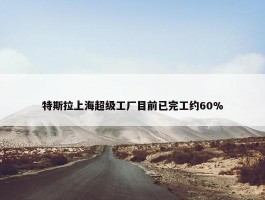 特斯拉上海超级工厂目前已完工约60%