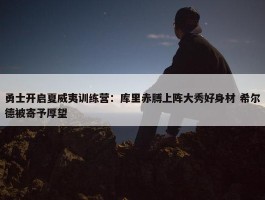 勇士开启夏威夷训练营：库里赤膊上阵大秀好身材 希尔德被寄予厚望