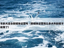 年龄大适合新媒体运营吗（新媒体运营岗位多大年龄就不能做了）