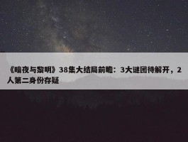 《暗夜与黎明》38集大结局前瞻：3大谜团待解开，2人第二身份存疑