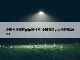 中国全国市区gdp排行榜 全国市区gdp排行榜2023