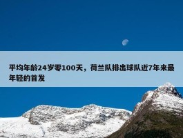 平均年龄24岁零100天，荷兰队排出球队近7年来最年轻的首发