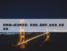 利物浦vs西汉姆首发：努涅斯_基耶萨_加克波_若塔出战