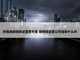 黔西南新媒体运营贵不贵 新媒体运营公司是做什么的