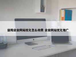 益阳企业网站优化怎么收费 企业网站优化推广