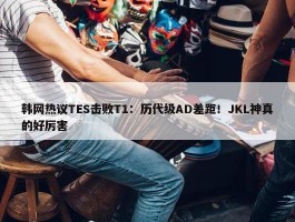 韩网热议TES击败T1：历代级AD差距！JKL神真的好厉害