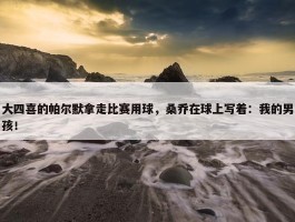 大四喜的帕尔默拿走比赛用球，桑乔在球上写着：我的男孩！