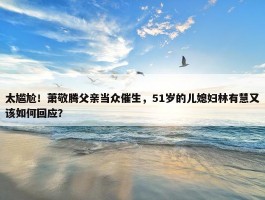 太尴尬！萧敬腾父亲当众催生，51岁的儿媳妇林有慧又该如何回应？