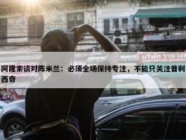 阿隆索谈对阵米兰：必须全场保持专注，不能只关注普利西奇