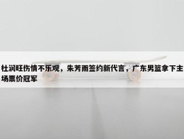 杜润旺伤情不乐观，朱芳雨签约新代言，广东男篮拿下主场票价冠军