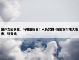 国乒女团丢金，马琳遭指责！人员安排+赛前安排成大隐患，该背锅