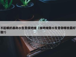 不起眼的暴利小生意摆地摊（摆地摊做小生意做哪些最好做?）