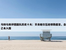 马特乌斯评德国队历史十大：贝肯鲍尔压老穆勒居首，自己未入围