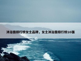 沐浴露排行榜女士品牌，女士沐浴露排行榜10强