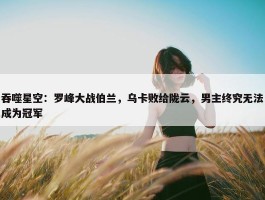 吞噬星空：罗峰大战伯兰，乌卡败给陇云，男主终究无法成为冠军