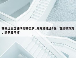 林高远王艺迪横扫特奥罗_库库洛娃进8强！首局较艰难，后两局吊打