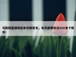 马筱梅直播抱怨身份被冒充，每天都要投诉100多个账号！